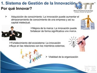 Campus Estado de México
 Adquisición de conocimiento: La innovación puede aumentar el
almacenamiento de conocimiento de una empresa y así su
capital intelectual.
1. Sistema de Gestión de la Innovación
Por qué Innovar?
Fortalecimiento del ecosistema: La innovación
influye en las relaciones con los miembros externos.
Mejora de la marca: La innovación puede
fortalecer de forma significativa una marca.
 Vitalidad de la organización
 