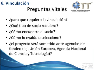 Campus Estado de México
Preguntas vitales
• ¿para que requiero la vinculación?
• ¿Qué tipo de socio requiero?
• ¿Cómo encuentro al socio?
• ¿Cómo lo evalúo o selecciono?
• ¿el proyecto será sometido ante agencias de
fondeo ( ej. Unión Europea, Agencia Nacional
de Ciencia y Tecnología)?
6. Vinculación
 