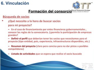 Campus Estado de México
 ¿Qué necesito a la hora de buscar socios
para mi proyecto?
– En el caso de financiamiento por entes financieras gubernamentales ,
conocer las reglas de la convocatoria. (¿permite la participación de empresas
grandes?
– Definir el perfil que deberían tener los socios que necesitamos para el
proyecto (tipo entidad, país, experiencia, infraestructuras disponibles, etc.)
– Resumen del proyecto (claro pero conciso para no dar pistas a posibles
competidores)
– Listado de actividades que se espera que realice el socio buscado
Búsqueda de socios
Formación del consorcioFormación del consorcio
6. Vinculación
 