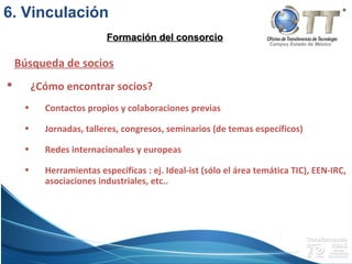 Campus Estado de México
 ¿Cómo encontrar socios?
• Contactos propios y colaboraciones previas
• Jornadas, talleres, congresos, seminarios (de temas específicos)
• Redes internacionales y europeas
• Herramientas específicas : ej. Ideal-ist (sólo el área temática TIC), EEN-IRC,
asociaciones industriales, etc..
Búsqueda de socios
Formación del consorcioFormación del consorcio
6. Vinculación
 