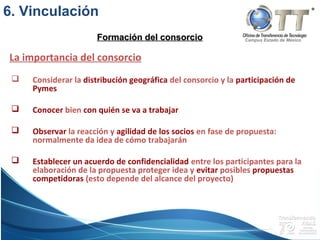 Campus Estado de México
 Considerar la distribución geográfica del consorcio y la participación de
Pymes
 Conocer bien con quién se va a trabajar
 Observar la reacción y agilidad de los socios en fase de propuesta:
normalmente da idea de cómo trabajarán
 Establecer un acuerdo de confidencialidad entre los participantes para la
elaboración de la propuesta proteger idea y evitar posibles propuestas
competidoras (esto depende del alcance del proyecto)
La importancia del consorcio
Formación del consorcioFormación del consorcio
6. Vinculación
 