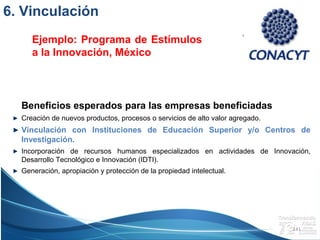 Campus Estado de México
Beneficios esperados para las empresas beneficiadas
Creación de nuevos productos, procesos o servicios de alto valor agregado.
Vinculación con Instituciones de Educación Superior y/o Centros de
Investigación.
Incorporación de recursos humanos especializados en actividades de Innovación,
Desarrollo Tecnológico e Innovación (IDTI).
Generación, apropiación y protección de la propiedad intelectual.
Ejemplo: Programa de Estímulos
a la Innovación, México
141
6. Vinculación
 