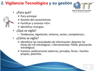 Campus Estado de México
• ¿Para qué?
 Para anticipar
 Gestión del conocimiento
 Fortificar y orientar I+D+i
 Identificar sinergias
• ¿Que se vigila?
– Tendencias, legislación, entorno, sector, competencia…
• ¿Cómo se vigila?
 Identificar las necesidades de información: detectar las
líneas de I+D estratégicas. ( Herramientas: FODA, planeación
estratégica)
 Fuentes: publicaciones externas, jornadas, ferias…fuentes
propias, patentes.
2. Vigilancia Tecnológica y su gestión
 