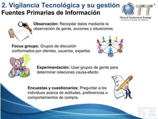 Campus Estado de México
Fuentes Primarias de Información
Observación: Recopilar datos mediante la
observación de gente, acciones y situaciones.
Focus groups: Grupos de discusión
conformados por clientes, usuarios, expertos
Experimentación: Usar grupos de gente para
determinar relaciones causa-efecto
Encuestas y cuestionarios: Preguntar a los
individuos acerca de actitudes, preferencias o
comportamientos de compra.
2. Vigilancia Tecnológica y su gestión
 