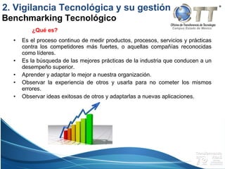 Campus Estado de México
• Es el proceso continuo de medir productos, procesos, servicios y prácticas
contra los competidores más fuertes, o aquellas compañías reconocidas
como líderes.
• Es la búsqueda de las mejores prácticas de la industria que conducen a un
desempeño superior.
• Aprender y adaptar lo mejor a nuestra organización.
• Observar la experiencia de otros y usarla para no cometer los mismos
errores.
• Observar ideas exitosas de otros y adaptarlas a nuevas aplicaciones.
Benchmarking Tecnológico
2. Vigilancia Tecnológica y su gestión
¿Qué es?
 