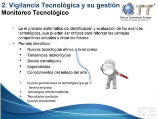 Campus Estado de México
• Es el proceso sistemático de identificación y evaluación de los avances
tecnológicos, que pueden ser críticos para reforzar las ventajas
competitivas actuales y crear las futuras.
• Permite identificar:
 Nuevas tecnologías afines a la empresa
 Tendencias tecnológicas
 Socios estratégicos
 Especialistas
 Conocimientos del estado del arte
 Nuevas generaciones de tecnologías que ya
tiene la empresa
 Tecnologías complementarias
 Tecnologías sustitutas
 Nuevos proveedores
Monitoreo Tecnológico
2. Vigilancia Tecnológica y su gestión
 