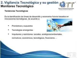 Campus Estado de México
Tendencias Tecnológicas
Es la identificación de líneas de desarrollo y escenarios futuros basados en
innovaciones tecnológicas, de acuerdo a:
 Pronósticos y supuestos
 Tecnologías emergentes
 Impulsores y restrictores: sociales, ecológicos/ambientales,
normativos, económicos, tecnológicos, financieros….
Monitoreo Tecnológico
2. Vigilancia Tecnológica y su gestión
 