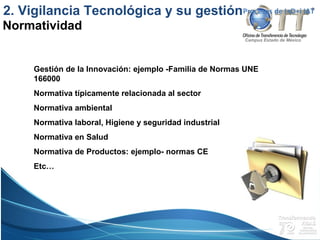 Campus Estado de México
Gestión de la Innovación: ejemplo -Familia de Normas UNE
166000
Normativa típicamente relacionada al sector
Normativa ambiental
Normativa laboral, Higiene y seguridad industrial
Normativa en Salud
Normativa de Productos: ejemplo- normas CE
Etc…
Procesos de I+D+i IAT
Normatividad
2. Vigilancia Tecnológica y su gestión
 