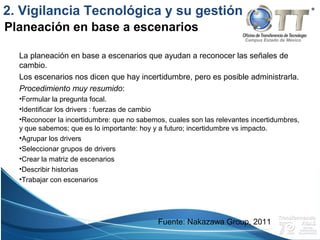 Campus Estado de México
La planeación en base a escenarios que ayudan a reconocer las señales de
cambio.
Los escenarios nos dicen que hay incertidumbre, pero es posible administrarla.
Procedimiento muy resumido:
•Formular la pregunta focal.
•Identificar los drivers : fuerzas de cambio
•Reconocer la incertidumbre: que no sabemos, cuales son las relevantes incertidumbres,
y que sabemos; que es lo importante: hoy y a futuro; incertidumbre vs impacto.
•Agrupar los drivers
•Seleccionar grupos de drivers
•Crear la matriz de escenarios
•Describir historias
•Trabajar con escenarios
Planeación en base a escenarios
2. Vigilancia Tecnológica y su gestión
Fuente: Nakazawa Group, 2011
 
