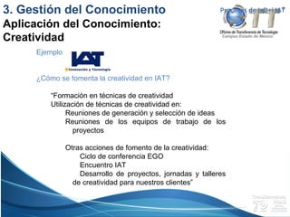 Campus Estado de México
Procesos de I+D+i IAT
Ejemplo:
¿Cómo se fomenta la creatividad en IAT?
“Formación en técnicas de creatividad
Utilización de técnicas de creatividad en:
Reuniones de generación y selección de ideas
Reuniones de los equipos de trabajo de los
proyectos
Otras acciones de fomento de la creatividad:
Ciclo de conferencia EGO
Encuentro IAT
Desarrollo de proyectos, jornadas y talleres
de creatividad para nuestros clientes”
3. Gestión del Conocimiento
Aplicación del Conocimiento:
Creatividad
 