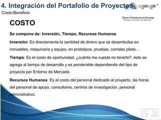 Campus Estado de México
Costo-Beneficio
COSTO
Se compone de: Inversión, Tiempo, Recursos Humanos
Inversión: Es directamente la cantidad de dinero que se desembolsa en
inmuebles, maquinaria y equipo, en prototipos, pruebas, corridas piloto…
Tiempo: Es el costo de oportunidad, ¿cuánto me cuesta no tenerlo?, éste se
agrega al tiempo de desarrollo y es ponderable dependiendo del tipo de
proyecto por Entorno de Mercado.
Recursos Humanos: Es el costo del personal dedicado al proyecto, las horas
del personal de apoyo, consultores, centros de investigación, personal
administrativo.
4. Integración del Portafolio de Proyectos
 