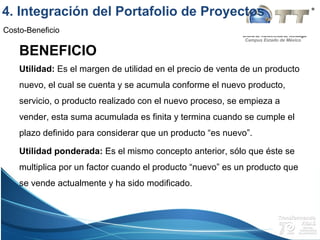 Campus Estado de México
Costo-Beneficio
BENEFICIO
Utilidad: Es el margen de utilidad en el precio de venta de un producto
nuevo, el cual se cuenta y se acumula conforme el nuevo producto,
servicio, o producto realizado con el nuevo proceso, se empieza a
vender, esta suma acumulada es finita y termina cuando se cumple el
plazo definido para considerar que un producto “es nuevo”.
Utilidad ponderada: Es el mismo concepto anterior, sólo que éste se
multiplica por un factor cuando el producto “nuevo” es un producto que
se vende actualmente y ha sido modificado.
4. Integración del Portafolio de Proyectos
 