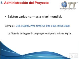 Campus Estado de México
• Existen varias normas a nivel mundial.
Ejemplos: UNE 166002, PMI, NMX-GT-002 a 005-IMNC-2008
La filosofía de la gestión de proyectos sigue la misma lógica.
5. Administración del Proyecto
 