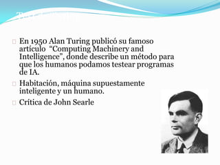 Test de Turing
◼ En 1950 Alan Turing publicó su famoso
artículo “Computing Machinery and
Intelligence”, donde describe un método para
que los humanos podamos testear programas
de IA.
◼ Habitación, máquina supuestamente
inteligente y un humano.
◼ Crítica de John Searle
 
