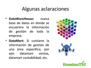 Algunas aclaraciones
• DataWareHouse: nueva
base de datos en donde se
encuentra la información
de gestión de toda la
empresa.
• DataMart: Si contiene la
información de gestión de
una área especifica, por
ejm datamart ventas,
datamart contabilidad, etc.
 