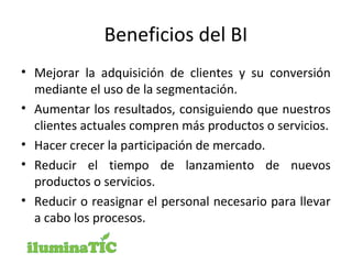 Beneficios del BI
• Mejorar la adquisición de clientes y su conversión
mediante el uso de la segmentación.
• Aumentar los resultados, consiguiendo que nuestros
clientes actuales compren más productos o servicios.
• Hacer crecer la participación de mercado.
• Reducir el tiempo de lanzamiento de nuevos
productos o servicios.
• Reducir o reasignar el personal necesario para llevar
a cabo los procesos.
 