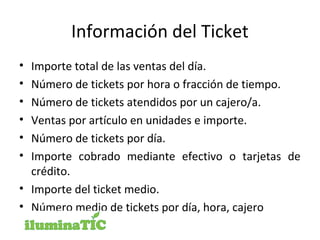 Información del Ticket
• Importe total de las ventas del día.
• Número de tickets por hora o fracción de tiempo.
• Número de tickets atendidos por un cajero/a.
• Ventas por artículo en unidades e importe.
• Número de tickets por día.
• Importe cobrado mediante efectivo o tarjetas de
crédito.
• Importe del ticket medio.
• Número medio de tickets por día, hora, cajero
 