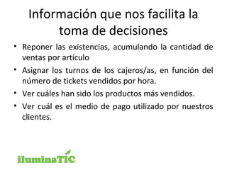 Información que nos facilita la
toma de decisiones
• Reponer las existencias, acumulando la cantidad de
ventas por artículo
• Asignar los turnos de los cajeros/as, en función del
número de tickets vendidos por hora.
• Ver cuáles han sido los productos más vendidos.
• Ver cuál es el medio de pago utilizado por nuestros
clientes.
 