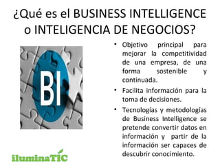 ¿Qué es el BUSINESS INTELLIGENCE
o INTELIGENCIA DE NEGOCIOS?
• Objetivo principal para
mejorar la competitividad
de una empresa, de una
forma sostenible y
continuada.
• Facilita información para la
toma de decisiones.
• Tecnologías y metodologías
de Business Intelligence se
pretende convertir datos en
información y partir de la
información ser capaces de
descubrir conocimiento.
 