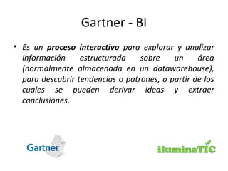 Gartner - BI
• Es un proceso interactivo para explorar y analizar
información estructurada sobre un área
(normalmente almacenada en un datawarehouse),
para descubrir tendencias o patrones, a partir de los
cuales se pueden derivar ideas y extraer
conclusiones.
 