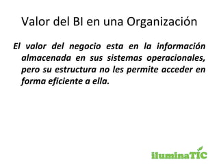Valor del BI en una Organización
El valor del negocio esta en la información
almacenada en sus sistemas operacionales,
pero su estructura no les permite acceder en
forma eficiente a ella.
 