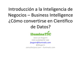 Introducción a la Inteligencia de
Negocios – Business Intelligence
¿Cómo convertirse en Científico
de Datos?
Jose Luis Bugarin
CEO ILUMINATIC SAC
jbugarin@iluminatic.com
@jlbugarin
consultorjava.com – iluminatic.com
 