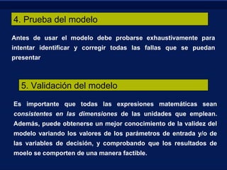 4. Prueba del modelo
Antes de usar el modelo debe probarse exhaustivamente para
intentar identificar y corregir todas las fallas que se puedan
presentar
5. Validación del modelo
Es importante que todas las expresiones matemáticas sean
consistentes en las dimensiones de las unidades que emplean.
Además, puede obtenerse un mejor conocimiento de la validez del
modelo variando los valores de los parámetros de entrada y/o de
las variables de decisión, y comprobando que los resultados de
moelo se comporten de una manera factible.
 