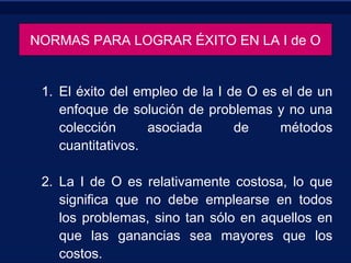NORMAS PARA LOGRAR ÉXITO EN LA I de O
1. El éxito del empleo de la I de O es el de un
enfoque de solución de problemas y no una
colección asociada de métodos
cuantitativos.
2. La I de O es relativamente costosa, lo que
significa que no debe emplearse en todos
los problemas, sino tan sólo en aquellos en
que las ganancias sea mayores que los
costos.
 