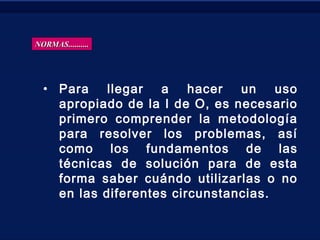 • Para llegar a hacer un uso
apropiado de la I de O, es necesario
primero comprender la metodología
para resolver los problemas, así
como los fundamentos de las
técnicas de solución para de esta
forma saber cuándo utilizarlas o no
en las diferentes circunstancias.
NORMAS..........NORMAS..........
 