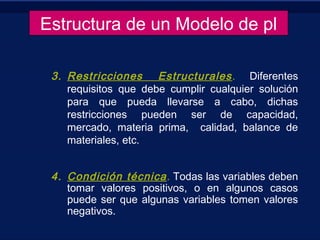 3. Restricciones Estructurales. Diferentes
requisitos que debe cumplir cualquier solución
para que pueda llevarse a cabo, dichas
restricciones pueden ser de capacidad,
mercado, materia prima, calidad, balance de
materiales, etc.
 
4. Condición técnica. Todas las variables deben
tomar valores positivos, o en algunos casos
puede ser que algunas variables tomen valores
negativos.
Estructura de un Modelo de pl
 