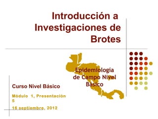 Introducción a
         Investigaciones de
                     Brotes



Curso Nivel Básico
Módulo 1, Presentación
5
16 septiembre, 2012
 