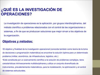 La investigación de operaciones es la aplicación, por grupos interdisciplinarios, del
método científico a problemas relacionados con el control de las organizaciones o
sistemas, a fin de que se produzcan soluciones que mejor sirvan a los objetivos de
la organización.
¿QUÉ ES LA INVESTIGACIÓN DE
OPERACIONES?
Objetivos y métodos:
•El objetivo y finalidad de la investigación operacional (conocida también como teoría de la toma
de decisiones o programación matemática) es encontrar la solución óptima para un determinado
problema (militar, económico, de infraestructura, logístico, etc.)
•Está constituida por un acercamiento científico a la solución de problemas complejos, tiene
características intrínsecamente multidisciplinares y utiliza un conjunto diversificado de
instrumentos, prevalentemente matemáticos, para la modelización, la optimización y el control
de sistemas estructurales.
 