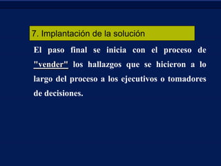 7. Implantación de la solución
El paso final se inicia con el proceso de
"vender" los hallazgos que se hicieron a lo
largo del proceso a los ejecutivos o tomadores
de decisiones.

 