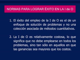 NORMAS PARA LOGRAR ÉXITO EN LA I de O

1. El éxito del empleo de la I de O es el de un
enfoque de solución de problemas y no una
colección asociada de métodos cuantitativos.
2. La I de O es relativamente costosa, lo que
significa que no debe emplearse en todos los
problemas, sino tan sólo en aquellos en que
las ganancias sea mayores que los costos.

 