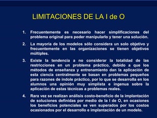 LIMITACIONES DE LA I de O
1.

Frecuentemente es necesario hacer simplificaciones del
problema original para poder manipularlo y tener una solución.

2.

La mayoría de los modelos sólo considera un solo objetivo y
frecuentemente en las organizaciones se tienen objetivos
múltiples.

3.

Existe la tendencia a no considerar la totalidad de las
restricciones en un problema práctico, debido a que los
métodos de enseñanza y entrenamiento dan la aplicación de
esta ciencia centralmente se basan en problemas pequeños
para razones de índole práctico, por lo que se desarrolla en los
alumnos una opinión muy simplista e ingenua sobre la
aplicación de estas técnicas a problemas reales.

4.

Rara vez se realizan análisis costo-beneficio de la implantación
de soluciones definidas por medio de la I de O, en ocasiones
los beneficios potenciales se ven superados por los costos
ocasionados por el desarrollo e implantación de un modelo.

 