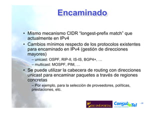 - 30
Encaminado
• Mismo mecanismo CIDR “longest-prefix match” que
actualmente en IPv4
• Cambios mínimos respecto de los protocolos existentes
para encaminado en IPv4 (gestión de direcciones
mayores)
– unicast: OSPF, RIP-II, IS-IS, BGP4+, …
– multicast: MOSPF, PIM, …
• Se puede utilizar la cabecera de routing con direcciones
unicast para encaminar paquetes a través de regiones
concretas
– Por ejemplo, para la selección de proveedores, políticas,
prestaciones, etc.
 