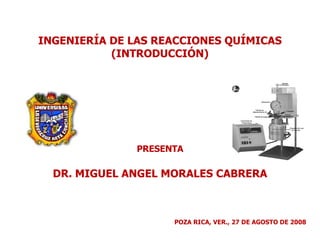 INGENIERÍA DE LAS REACCIONES QUÍMICAS (INTRODUCCIÓN) PRESENTA DR. MIGUEL ANGEL MORALES CABRERA POZA RICA, VER., 27 DE AGOSTO DE 2008 