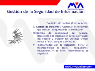 Gestión de la Seguridad de Información
Dominios de control (Continuación)
9. Gestión de incidentes: Gestionar los incidentes
que afectan la seguridad de la información
10.Gestión de continuidad del negocio:
Reaccionar a la interrupción de las actividades
del negocio y proteger sus procesos críticos
frente a fallas, ataques o desastres.
11. Conformidad con la legislación: Evitar el
incumplimiento de leyes, regulaciones,
obligaciones y de otros requerimientos de
Seguridad.
 