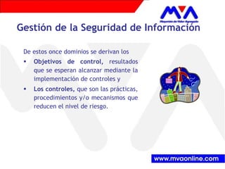 Gestión de la Seguridad de Información
De estos once dominios se derivan los
Objetivos de control, resultados
que se esperan alcanzar mediante la
implementación de controles y
Los controles, que son las prácticas,
procedimientos y/o mecanismos que
reducen el nivel de riesgo.
 