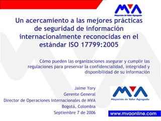 Un acercamiento a las mejores prácticas 
de seguridad de información 
internacionalmente reconocidas en el 
estándar ISO 17799:2005 
Cómo pueden las organizaciones asegurar y cumplir las 
regulaciones para preservar la confidencialidad, integridad y 
disponibilidad de su información 
Jaime Yory 
Gerente General 
Director de Operaciones Internacionales de MVA 
Bogotá, Colombia 
Septiembre 7 de 2006 
 