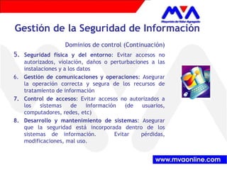 Gestión de la Seguridad de Información 
Dominios de control (Continuación) 
5. Seguridad física y del entorno: Evitar accesos no 
autorizados, violación, daños o perturbaciones a las 
instalaciones y a los datos 
6. Gestión de comunicaciones y operaciones: Asegurar 
la operación correcta y segura de los recursos de 
tratamiento de información 
7. Control de accesos: Evitar accesos no autorizados a 
los sistemas de información (de usuarios, 
computadores, redes, etc) 
8. Desarrollo y mantenimiento de sistemas: Asegurar 
que la seguridad está incorporada dentro de los 
sistemas de información. Evitar pérdidas, 
modificaciones, mal uso. 
 