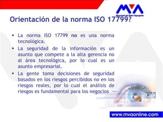 Orientación de la norma ISO 17799? 
ƒ La norma ISO 17799 no es una norma 
tecnológica. 
ƒ La seguridad de la información es un 
asunto que compete a la alta gerencia no 
al área tecnológica, por lo cual es un 
asunto empresarial. 
ƒ La gente toma decisiones de seguridad 
basados en los riesgos percibidos no en los 
riesgos reales, por lo cual el análisis de 
riesgos es fundamental para los negocios 
 