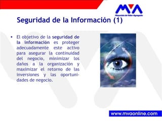 Seguridad de la Información (1) 
ƒ El objetivo de la seguridad de 
la información es proteger 
adecuadamente este activo 
para asegurar la continuidad 
del negocio, minimizar los 
daños a la organización y 
maximizar el retorno de las 
inversiones y las oportuni-dades 
de negocio. 
 