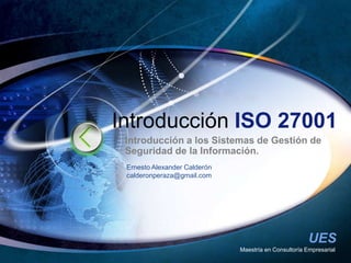 Maestría en Consultoría Empresarial Introducción ISO 27001 Introducción a los Sistemas de Gestión de Seguridad de la Información. Ernesto Alexander Calderón calderonperaza@gmail.com 