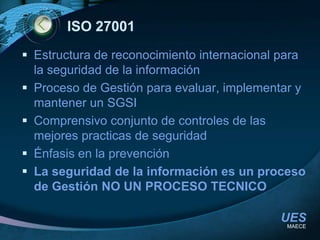 ISO 27001Estructura de reconocimiento internacional para la seguridad de la informaciónProceso de Gestión para evaluar, implementar y mantener un SGSIComprensivo conjunto de controles de las mejores practicas de seguridadÉnfasis en la prevenciónLa seguridad de la información es un proceso de Gestión NO UN PROCESO TECNICOMAECE