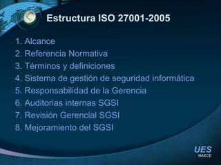 Estructura ISO 27001-20051. Alcance2. Referencia Normativa3. Términos y definiciones4. Sistema de gestión de seguridad informática5. Responsabilidad de la Gerencia6. Auditorias internas SGSI7. Revisión Gerencial SGSI8. Mejoramiento del SGSIMAECE