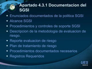 Apartado 4.3.1 Documentacion del SGSIEnunciados documentados de la politica SGSIAlcance SGSIProcedimientos y controles de soporte SGSIDescripcion de la metodologia de evaluacion de riesgo.Reporte evaluacion de riesgoPlan de tratamiento de riesgoProcedimientos documentados necesariosRegistros RequeridosMAECE