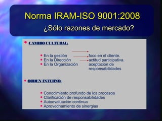 • CAMBIOCULTURAL:CAMBIOCULTURAL:
• EnlagestiónEnlagestión focoenelcliente.focoenelcliente.
• EnlaDirecciónEnlaDirección actitudparticipativa.actitudparticipativa.
• EnlaOrganizaciónEnlaOrganización aceptacióndeaceptaciónde
responsabilidadesresponsabilidades
• ORDEN INTERNO:ORDEN INTERNO:
• Conocimiento profundo delos procesosConocimiento profundo delos procesos
• ClarificaciónderesponsabilidadesClarificaciónderesponsabilidades
• AutoevaluacióncontinuaAutoevaluacióncontinua
¿Sólo razones de mercado?¿Sólo razones de mercado?
Norma IRAM-ISO 9001:2008Norma IRAM-ISO 9001:2008
 