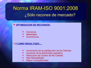 • OPTIMIZACION DERECURSOS:OPTIMIZACION DERECURSOS:
• Humanos.Humanos.
• Materiales.Materiales.
• Económicos.Económicos.
• YCOMORESULTADO....YCOMORESULTADO....
• Incremento delasatisfaccióndelos ClientesIncremento delasatisfaccióndelos Clientes
• Aumento delaefectividadoperativaAumento delaefectividadoperativa
• ReduccióndeCostos deNo CalidadReduccióndeCostos deNo Calidad
• Más RentabilidadMás Rentabilidad
¿Sólo razones de mercado?¿Sólo razones de mercado?
Norma IRAM-ISO 9001:2008Norma IRAM-ISO 9001:2008
 