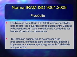 • Las Normas de la Serie ISO 9000 fueron concebidas
para facilitarlos acuerdos contractuales entre Clientes y
Proveedores, en todo lo relativo a la Calidad de los bienes
y/o servicios contratados.
• Su intención original fue la de proveera los
productores, elementos para autoevaluar, diseñare
implementarsistemas que asegurasen la Calidad de sus
productos.
• Las Normas de la Serie ISO9000 fueron concebidas
para facilitarlos acuerdos contractuales entre Clientes y
Proveedores, en todo lo relativo a la Calidad de los bienes
y/o servicios contratados.
• Su intención original fue la de proveera los
productores, elementos para autoevaluar, diseñare
implementarsistemas que asegurasen la Calidad de sus
productos.
PropósitoPropósito
Norma IRAM-ISO 9001:2008Norma IRAM-ISO 9001:2008
 